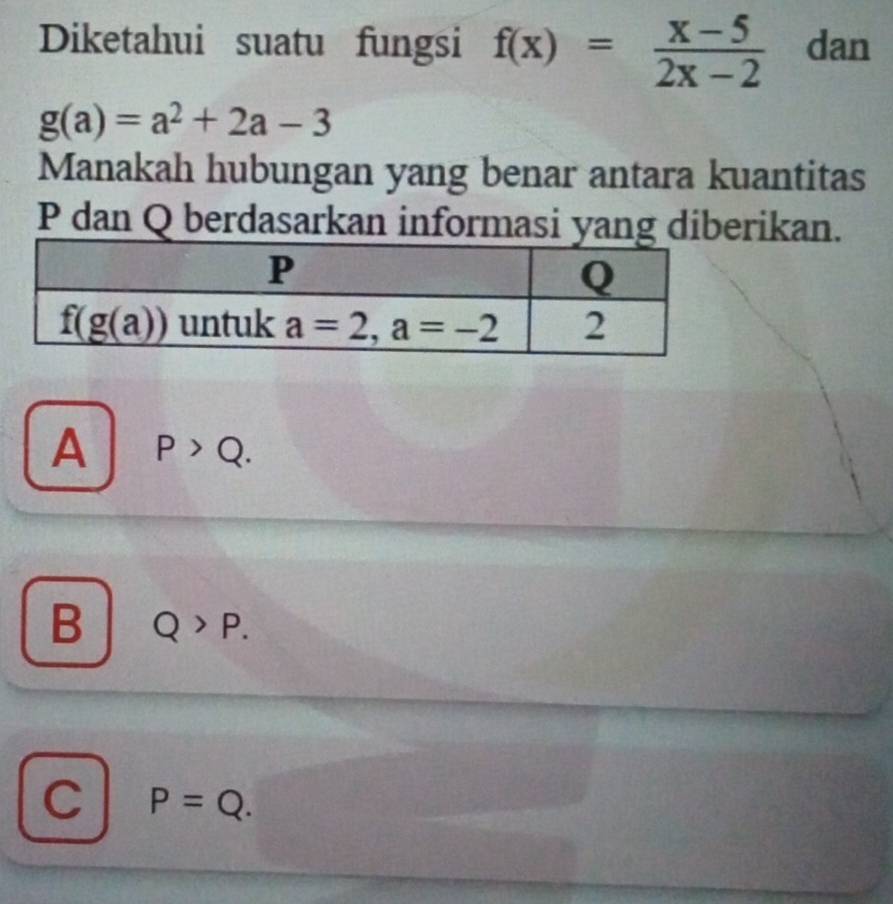 Diketahui suatu fungsi f(x)= (x-5)/2x-2  dan
g(a)=a^2+2a-3
Manakah hubungan yang benar antara kuantitas
P dan Q berdasarkan informasi yang diberikan.
A P>Q.
B Q>P.
C P=Q.