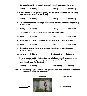 4 . It is a sport or activity of propelling oneself through water using the limbs
A. boating B. Ishing C. rafting D.swimming
5. It is the activity of being moved quickly in a raft (small boat filled with air) along
ivers where the current is very st rong
A,boating B. lishing C. rafting D. swimming
6 , It is a sport or pastime of riding a wave toward the shore while standing or lying
on a surfboard
A. boating B. fishing C. suring D. swimming
7. It is the actirity of catching fish, either for food or as a sport.
A.boating B. fishing C. suring D. swimming
8 . It is an actiity of rowing or sailing in boats as a sport or form of recreation.
A. boating B. fishing C. suring D. swimming
9 . "Ihis activity s quite challenging, allowing the trekkers to pass through an
uncharted paths .
A. camping B.hiking C. orlenteering D. trekking
10, It is an outdoor activity that requires you to follow a specib sequence of pre
set course with the help of navigating devices , specifically maps and compass
to go through an unfamill ar terrain .
A. camping B.hiking C.orlenteering D. trekking
Test II. Matchling Type. Match the plicture with the diffferent recreational
activities . Wrie the letter only.
Column A Column B
_11.a. Swimming