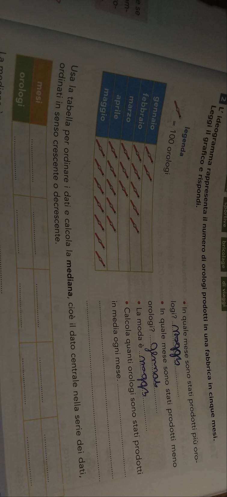 bricolage di viaggi 
L' ideogramma rappresenta il numero di orologi prodotti in una fabbrica in cinque mesi. 
Leggi il grafico e rispondi. 
_ 
legenda 
In quale mese sono stati prodotti più oro- 
logi?
=100
In quale mese sono stati prodotti meno 
_ 
orologi? 
_ 
e se 
La moda è 
m- 
Calcola quanti orologi sono stati prodotti 
_ 
0-in media ogni mese. 
_ 
_ 
Usa la tabella e calcola la mediana, cioè il dato centrale nella serie dei dati,