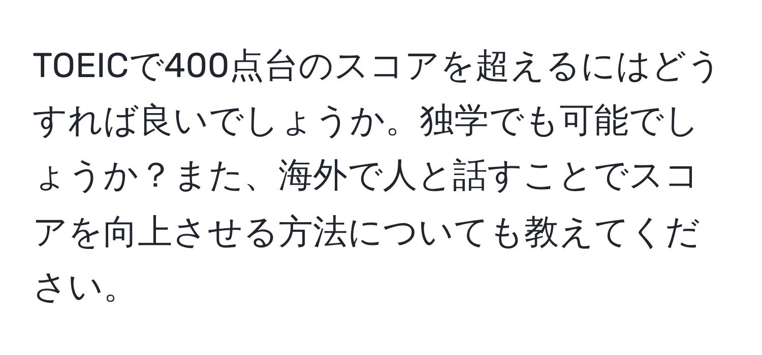 TOEICで400点台のスコアを超えるにはどうすれば良いでしょうか。独学でも可能でしょうか？また、海外で人と話すことでスコアを向上させる方法についても教えてください。