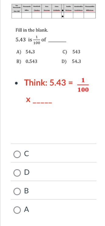 Fill in the blank.
5.43 is  1/100  of_
A) 54.3 C) 543
B) 0.543 D) 54.3
Think: 5.43= 1/100 
_X
C
D
B
A