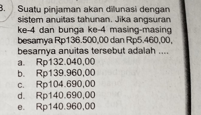 Suatu pinjaman akan dilunasi dengan
sistem anuitas tahunan. Jika angsuran
ke -4 dan bunga ke -4 masing-masing
besamya Rp136.500,00 dan Rp5.460,00,
besarnya anuitas tersebut adalah ....
a. Rp132.040,00
b. Rp139.960,00
c. Rp104.690,00
d. Rp140.690,00
e. Rp140.960,00