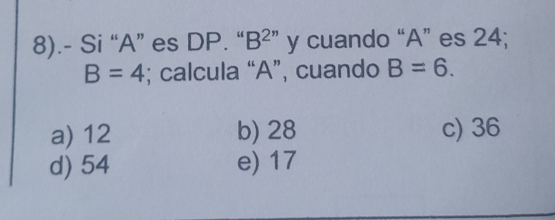 8).- Si “ A ” es DP. “ B^(2'') y cuando “ A ” es 24;
B=4; calcula “ A ”, cuando B=6.
a) 12
b) 28 c) 36
d) 54
e) 17