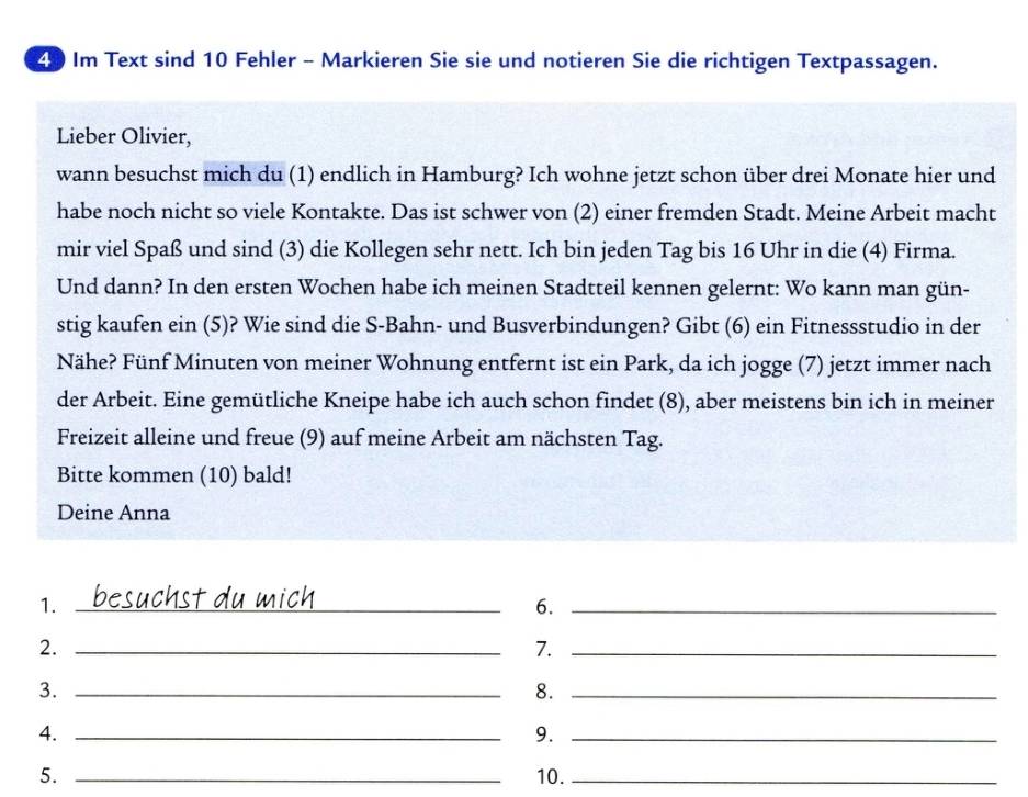 Im Text sind 10 Fehler - Markieren Sie sie und notieren Sie die richtigen Textpassagen. 
Lieber Olivier, 
wann besuchst mich du (1) endlich in Hamburg? Ich wohne jetzt schon über drei Monate hier und 
habe noch nicht so viele Kontakte. Das ist schwer von (2) einer fremden Stadt. Meine Arbeit macht 
mir viel Spaß und sind (3) die Kollegen sehr nett. Ich bin jeden Tag bis 16 Uhr in die (4) Firma. 
Und dann? In den ersten Wochen habe ich meinen Stadtteil kennen gelernt: Wo kann man gün- 
stig kaufen ein (5)? Wie sind die S-Bahn- und Busverbindungen? Gibt (6) ein Fitnessstudio in der 
Nähe? Fünf Minuten von meiner Wohnung entfernt ist ein Park, da ich jogge (7) jetzt immer nach 
der Arbeit. Eine gemütliche Kneipe habe ich auch schon findet (8), aber meistens bin ich in meiner 
Freizeit alleine und freue (9) auf meine Arbeit am nächsten Tag. 
Bitte kommen (10) bald! 
Deine Anna 
1. _besuchst du mich 
6._ 
2._ 
7._ 
3._ 
8._ 
4._ 
9._ 
5. _10._