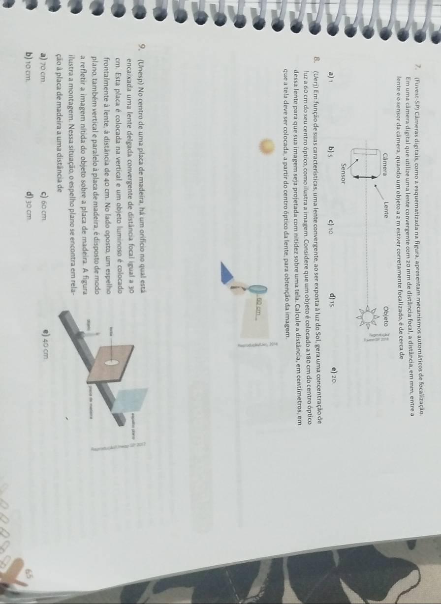 (Fuvest-SP) Câmeras digitais, como a esquematizada na figura, apresentam mecanismos automáticos de focalização.
Em uma câmera digital que utilize uma lente convergente com 20 mm de distância focal, a distância, em mm, entre a
lente e o sensor da câmera, quando um objeto a 2 m estíver corretamente focalizado, é de cerca de
Câmera Lente Objeto
Sensor
a) 1 b) 5 C) 10 d) 15
e) 20
B. (Uerj) Em função de suas características, uma lente convergente, ao ser exposta à luz do Sol, gera uma concentração de
luz a 60 cm do seu centro óptico, como ilustra a imagem. Considere que um objeto é colocado a 180 cm do centro óptico
dessa lente para que sua imagem seja projetada com nitídez sobre uma tela. Calcule a distância, em centímetros, em
que a tela deve ser colocada, a partir do centro óptico da lente, para obtenção da imagem.
60 cm
9. (Unesp) No centro de uma placa de madeira, há um orifício no qual está
encaixada uma lente delgada convergente de distância focal igual a 30
m. Esta placa é colocada na vertical e um objeto luminoso é colocado
frontalmente à lente, à distância de 40 cm. No lado oposto, um espelho
plano, também vertical e paralelo à placa de madeira, é disposto de modo
a refletir a imagem nítida do objeto sobre a placa de madeira. A figura
ilustra a montagem. Nessa situação, o espelho plano se encontra em rela-
ção à placa de madeira a uma distância de
a) 70 cm. c) 60 cm
b) 10 cm. d) 30 cm.
65
