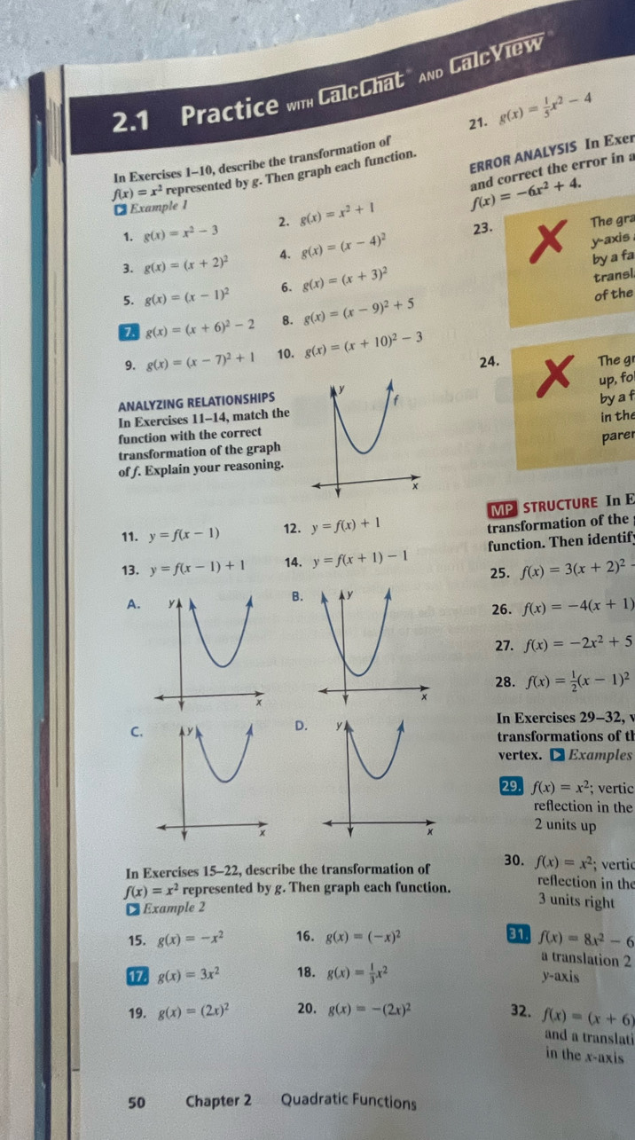 2.1 Practice wm CalcChat" And CalcView
21. g(x)= 1/5 x^2-4
ERROR ANALYSIS In Exer
In Exercises 1-10, describe the transformation of
f(x)=x^2 represented by g. Then graph each function.
1. g(x)=x^2-3 2. g(x)=x^2+1 f(x)=-6x^2+4. and correct the error in a
₹ Example 1
23. The gra
3. g(x)=(x+2)^2 A. g(x)=(x-4)^2
y-axis
by a fa
5. g(x)=(x-1)^2 6. g(x)=(x+3)^2
transl
g(x)=(x+6)^2-2 8. g(x)=(x-9)^2+5 of the
9. g(x)=(x-7)^2+1 10. g(x)=(x+10)^2-3
24. Y The g
up, fo
by a f
ANALYZING RELATIONSHIPS
In Exercises 11-14, match the
in the
function with the correct
parer
transformation of the graph
of f. Explain your reasoning.
11. y=f(x-1) 12. y=f(x)+1 MPSTRUCTURE In E
transformation of the
13. y=f(x-1)+1 14. y=f(x+1)-1 function. Then identif
25. f(x)=3(x+2)^2-
B.
A.26. f(x)=-4(x+1)
27. f(x)=-2x^2+5
28. f(x)= 1/2 (x-1)^2

C.
D.In Exercises 29-32, v
transformations of tl
vertex. € Examples
29 f(x)=x^2; vertic
reflection in the
2 units up
In Exercises 15-22, describe the transformation of 30. f(x)=x^2;; vertic
f(x)=x^2 represented by g. Then graph each function.
reflection in the
 Example 2
3 units right
15. g(x)=-x^2 16. g(x)=(-x)^2 a f(x)=8x^2-6
a translation 2
17. g(x)=3x^2 18. g(x)= 1/3 x^2 axis
y-
19. g(x)=(2x)^2 20. g(x)=-(2x)^2 32. f(x)=(x+6)
and a translati
in the x-axis
50 Chapter 2 Quadratic Functions