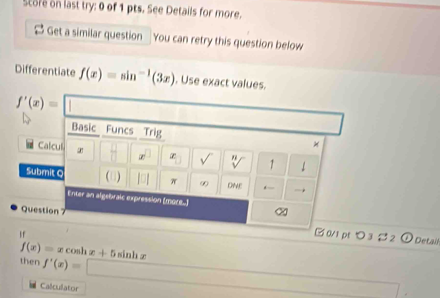 score on last try: 0 of 1 pts. See Details for more, 
Get a similar question You can retry this question below 
Differentiate f(x)=sin^(-1)(3x) , Use exact values.
f'(x)=□
Basic Funcs Trig 
Calcul 
√ 
1 ↓ 
Submit Q (□) T ∞ DNE ←— 
Enter an algebraic expression (more..) 
Question 7 
If 0/1 pt つ3 ジ 2 ①Detal
f(x)=xcos hx+5 sinh x
then f'(x)=□
Calculator