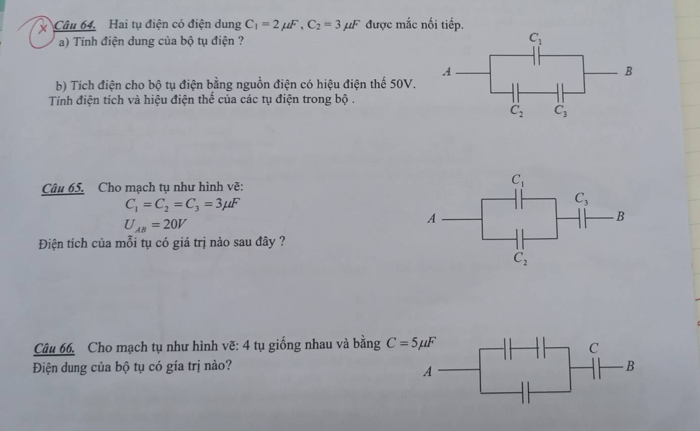 Hai tụ điện có điện dung C_1=2mu F,C_2=3mu F được mắc nối tiếp.
a) Tính điện dung của bộ tụ điện ? 
b) Tích điện cho bộ tụ điện bằng nguồn điện có hiệu điện thế 50V.
Tính điện tích và hiệu điện thế của các tụ điện trong bộ .
Câu 65. Cho mạch tụ như hình vẽ:
C_1=C_2=C_3=3mu F
U_AB=20V
Điện tích của mỗi tụ có giá trị nào sau đây ?
Câu 66. Cho mạch tụ như hình vẽ: 4 tụ giống nhau và bằng 
Điện dung của bộ tụ có gía trị nào?