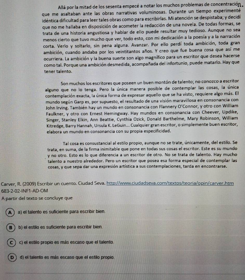 Allá por la mitad de los sesenta empecé a notar los muchos problemas de concentración 
que me asaltaban ante las obras narrativas voluminosas. Durante un tiempo experimenté
didéntica dificultad para leer tales obras como para escribirlas. Mi atención se despistaba; y decidí
que no me hallaba en disposición de acometer la redacción de una novela. De todas formas, se
trata de una historia angustiosa y hablar de ello puede resultar muy tedioso. Aunque no sea
menos cierto que tuvo mucho que ver, todo esto, con mi dedicación a la poesía y a la narración
corta. Verlo y soltarlo, sin pena alguna. Avanzar. Por ello perdí toda ambición, toda gran
ambición, cuando andaba por los veintitantos años. Y creo que fue buena cosa que así me
ocurriera. La ambición y la buena suerte son algo magnífico para un escritor que desea hacerse
como tal. Porque una ambición desmedida, acompañada del infortunio, puede matarlo. Hay que
tener talento.
Son muchos los escritores que poseen un buen montón de talento; no conozco a escritor
alguno que no lo tenga. Pero la única manera posible de contemplar las cosas, la única
contemplación exacta, la única forma de expresar aquello que se ha visto, requiere algo más. El
mundo según Garp es, por supuesto, el resultado de una visión maravillosa en consonancia con
John Irving. También hay un mundo en consonancia con Flannery O' Connor, y otro con William
Faulkner, γ otro con Ernest Hemingway. Hay mundos en consonancia con Cheever, Updike,
Singer, Stanley Elkin, Ann Beattie, Cynthia Ozick, Donald Barthelme, Mary Robinson, William
Kitredge, Barry Hannah, Ursula K. LeGuin... Cualquier gran escritor, o simplemente buen escritor,
elabora un mundo en consonancia con su propia especificidad.
Tal cosa es consustancial al estilo propio, aunque no se trate, únicamente, del estilo. Se
trata, en suma, de la firma inimitable que pone en todas sus cosas el escritor. Este es su mundo
y no otro. Esto es lo que diferencia a un escritor de otro. No se trata de talento. Hay mucho
talento a nuestro alrededor. Pero un escritor que posea esa forma especial de contemplar las
cosas, y que sepa dar una expresión artística a sus contemplaciones, tarda en encontrarse.
Carver, R. (2009) Escribir un cuento. Ciudad Seva. http://www.ciudadseva.com/textos/teoria/opin/carver.htm
683-2-02-INF1-AD-OM
A partir del texto se concluye que
A  a) el talento es suficiente para escribir bien.
B b) el estilo es suficiente para escribir bien.
c ) c) el estilo propio es más escaso que el talento.
D) d) el talento es más escaso que el estilo propio.