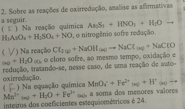 Sobre as reações de oxirredução, analise as afirmativas 
a seguir. 
( ) Na reação química As_2S_3+HNO_3+H_2O
H_3AsO_4+H_2SO_4+NO , o nitrogênio sofre redução. 
( ) Na reação Cl_2(g)+NaOH_(aq)to NaCl_(aq)+NaClO
_(aq)+H_2O_(e) , o cloro sofre, ao mesmo tempo, oxidação e 
redução, tratando-se, nesse caso, de uma reação de auto- 
oxirredução. 
( ) Na equação química MnO_4^(-+Fe^2+)(aq)+H^+(aq)to
Mn^(2+)_(aq)+H_2O+Fe^(3+) (: (aq), a soma dos menores valores 
inteiros dos coeficientes estequiométricos é 24.