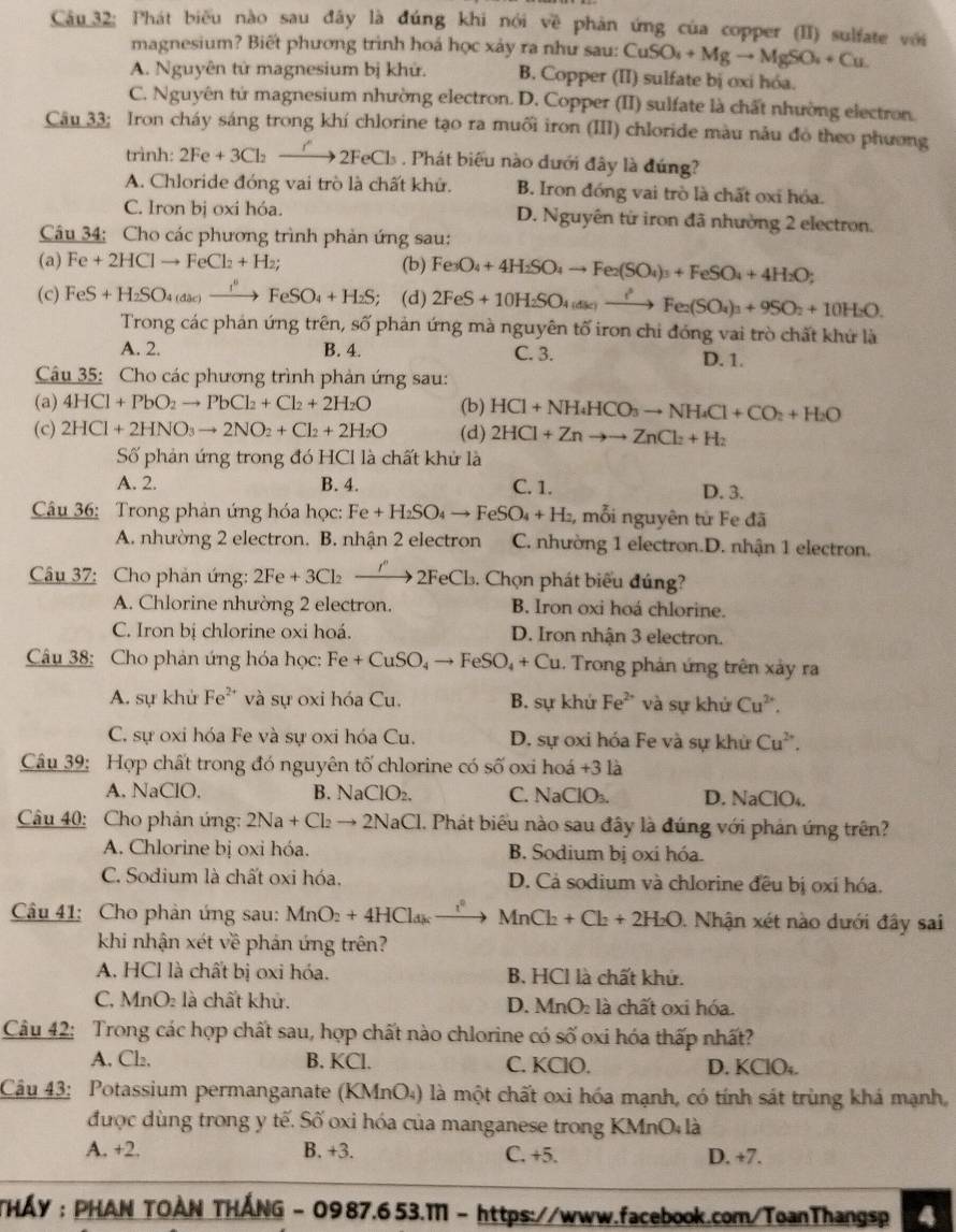 Câu_32: Phát biểu nào sau đây là đúng khi nói về phản ứng của copper (II) sulfate với
magnesium? Biết phương trình hoá học xảy ra như sau: CuSO_4+Mgto MgSO_4+Cu
A. Nguyên tử magnesium bị khử. B. Copper (II) sulfate bị oxi hóa.
C. Nguyên tứ magnesium nhường electron. D. Copper (II) sulfate là chất nhường electron.
Câu 33; Iron cháy sáng trong khí chlorine tạo ra muối iron (III) chloride màu nẫu đỏ theo phương
trình: 2Fe+3Cl_2to 2FeCl_3. Phát biểu nào đưới đây là đứng?
A. Chloride đóng vai trò là chất khử. B. Iron đóng vai trò là chất oxi hóa.
C. Iron bị oxi hóa. D. Nguyên từ iron đã nhường 2 electron.
Câu 34: Cho các phương trình phản ứng sau:
(a) Fe+2HClto FeCl_2+H_2; (b) Fe_3O_4+4H_2SO_4to Fe_2(SO_4)_3+FeSO_4+4H_2O;
(c) FeS+H_2SO_4(aac)xrightarrow i°FeSO_4+H_2S; (d) 2FeS+10H_2SO_4(ase)to Fe_2(SO_4)_3+9SO_2+10H_2O.
Trong các phán ứng trên, số phản ứng mà nguyên tố iron chỉ đóng vai trò chất khứ là
A. 2. B. 4. C. 3. D. 1.
Câu 35: Cho các phương trình phản ứng sau:
(a) 4HCl+PbO_2to PbCl_2+Cl_2+2H_2O (b) HCl+NH_4HCO_3to NH_4Cl+CO_2+H_2O
(c) 2HCl+2HNO_3to 2NO_2+Cl_2+2H_2O (d) 2HCl+Znto to ZnCl_2+H_2
Số phản ứng trong đó HCI là chất khử là
A. 2. B. 4. C. 1. D. 3.
Câu 36: Trong phản ứng hóa học: Fe+H_2SO_4to FeSO_4+H_2 , mỗi nguyên tử Fe đã
A. nhường 2 electron. B. nhận 2 electron C. nhường 1 electron.D. nhận 1 electron.
Câu 37: Cho phản ứng: 2Fe +3Cl xrightarrow I''2FeCl_3.. Chọn phát biểu đúng?
A. Chlorine nhường 2 electron. B. Iron oxi hoá chlorine.
C. Iron bị chlorine oxi hoá. D. Iron nhận 3 electron.
Câu 38: Cho phản ứng hóa học: Fe+CuSO_4to FeSO_4+Cu 1. Trong phản ứng trên xảy ra
A. sự khử Fe^(2+) và sự oxi hóa Cu. B. sự khứ Fe^(2+) và sự khử Cu^(2+).
C. sự oxi hóa Fe và sự oxi hóa Cu. D. sự oxi hóa Fe và sự khử Cu^(2+).
Câu 39: Hợp chất trong đó nguyên tố chlorine có số oxi hoá +3 là
A. NaClO. B. N aClO_2. C. NaClO₃. D. NaClO₄.
Câu 40: Cho phản ứng: 2Na+Cl_2to 2NaCl 1. Phát biêu nào sau đây là đúng với phản ứng trên?
A. Chlorine bị oxi hóa. B. Sodium bị oxi hóa.
C. Sodium là chất oxi hóa. D. Cả sodium và chlorine đều bị oxí hóa.
Câu 41: Cho phản ứng sau: MnO_2+4HCl_dk_ r^2 MnCl_2+Cl_2+2H_2O. Nhận xét nào dưới đây sai
khi nhận xét về phản ứng trên?
A. HCl là chất bị oxi hóa. B. HCl là chất khử.
C. MnO: là chất khử. D. MnO là chất oxi hóa.
Câu 42: Trong các hợp chất sau, hợp chất nào chlorine có số oxi hóa thấp nhất?
A, Cl₂, B. KCl. C. KClO. D. KClO₄.
Câu 43: Potassium permanganate (KMnO₄) là một chất oxi hóa mạnh, có tính sát trùng khá mạnh,
được dùng trong y tế. Số oxi hóa của manganese trong KMnO là
A. +2. B. +3. C. +5. D. +7.
THÁY : PHAN TΟÀN THÁNG - 0987.653.M - https://www.facebook.com/ToanThangsp