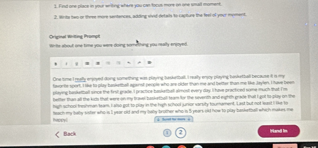 Find one place in your writing where you can focus more on one small moment. 
2. Write two or three more sentences, adding vivid details to capture the feel of your myment. 
Original Writing Prompt 
Write about one time you were doing something you really enjoyed. 
φ 
One time I really enjoyed doing something was playing basketball. I really enjoy playing basketball because it is my 
favorite sport. I like to play basketball against people who are older than me and better than me like Jaylen. I have been 
playing basketball since the first grade. I practice basketball almost every day. I have practiced some much that I'm 
better than all the kids that were on my travel basketball team for the seventh and eighth grade that I got to play on the 
high school freshman team. I also got to play in the high school junior varsity tournament. Last but not least I like to 
teach my baby sister who is 1 year old and my baby brother who is 5 years old how to play basketballl which makes me 
happy! Scrail for more 3
Back
1 2
Hand In