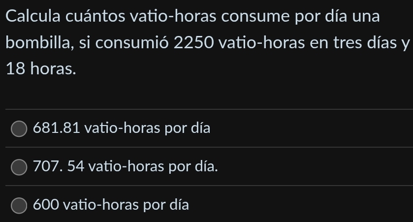 Calcula cuántos vatio-horas consume por día una
bombilla, si consumió 2250 vatio-horas en tres días y
18 horas.
681.81 vatio-horas por día
707. 54 vatio-horas por día.
600 vatio-horas por día