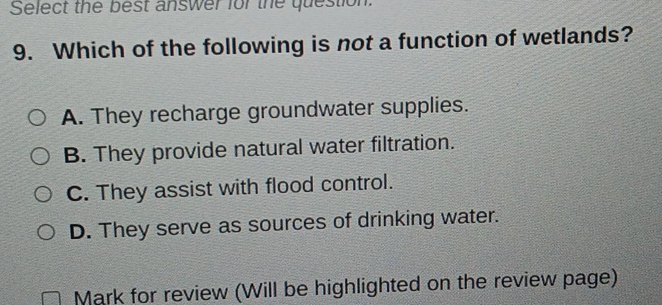 Select the best answer for the question.
9. Which of the following is not a function of wetlands?
A. They recharge groundwater supplies.
B. They provide natural water filtration.
C. They assist with flood control.
D. They serve as sources of drinking water.
Mark for review (Will be highlighted on the review page)