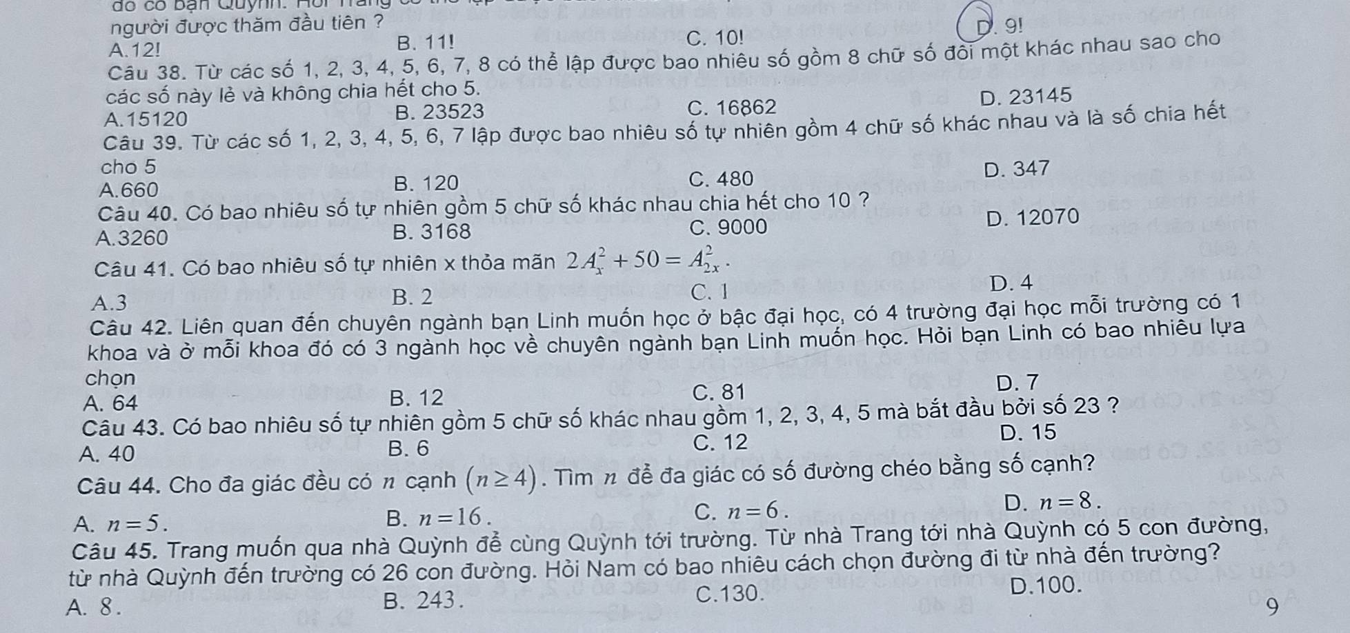 do có ban Quynh. nôi hai
người được thăm đầu tiên ?
C. 10!
A.12! B. 11!. 9!
Câu 38. Từ các số 1, 2, 3, 4, 5, 6, 7, 8 có thể lập được bao nhiêu số gồm 8 chữ số đồi một khác nhau sao cho
các số này lẻ và không chia hết cho 5.
A.15120 B. 23523 C. 16862
D. 23145
Câu 39. Từ các số 1, 2, 3, 4, 5, 6, 7 lập được bao nhiêu số tự nhiên gồm 4 chữ số khác nhau và là số chia hết
cho 5
A.660 C. 480 D. 347
B. 120
Câu 40. Có bao nhiêu số tự nhiên gồm 5 chữ số khác nhau chia hết cho 10 ?
A.3260 B. 3168 C.9000 D. 12070
Câu 41. Có bao nhiêu số tự nhiên x thỏa mãn 2A_x^2+50=A_(2x)^2.
A.3 B. 2
C. 1 D. 4
Câu 42. Liên quan đến chuyên ngành bạn Linh muốn học ở bậc đại học, có 4 trường đại học mỗi trường có 1
khoa và ở mỗi khoa đó có 3 ngành học về chuyên ngành bạn Linh muốn học. Hỏi bạn Linh có bao nhiêu lựa
chọn D. 7
A. 64 B. 12 C. 81
Câu 43. Có bao nhiêu số tự nhiên gồm 5 chữ số khác nhau gồm 1, 2, 3, 4, 5 mà bắt đầu bởi số 23 ?
A. 40 B.6
C. 12
D. 15
Câu 44. Cho đa giác đều có n cạnh (n≥ 4). Tìm n để đa giác có số đường chéo bằng số cạnh?
A. n=5.
B. n=16.
C. n=6.
D. n=8.
Câu 45. Trang muốn qua nhà Quỳnh để cùng Quỳnh tới trường. Từ nhà Trang tới nhà Quỳnh có 5 con đường,
từ nhà Quỳnh đến trường có 26 con đường. Hỏi Nam có bao nhiêu cách chọn đường đi từ nhà đến trường?
A. 8 . B. 243. C.130. D.100.
9