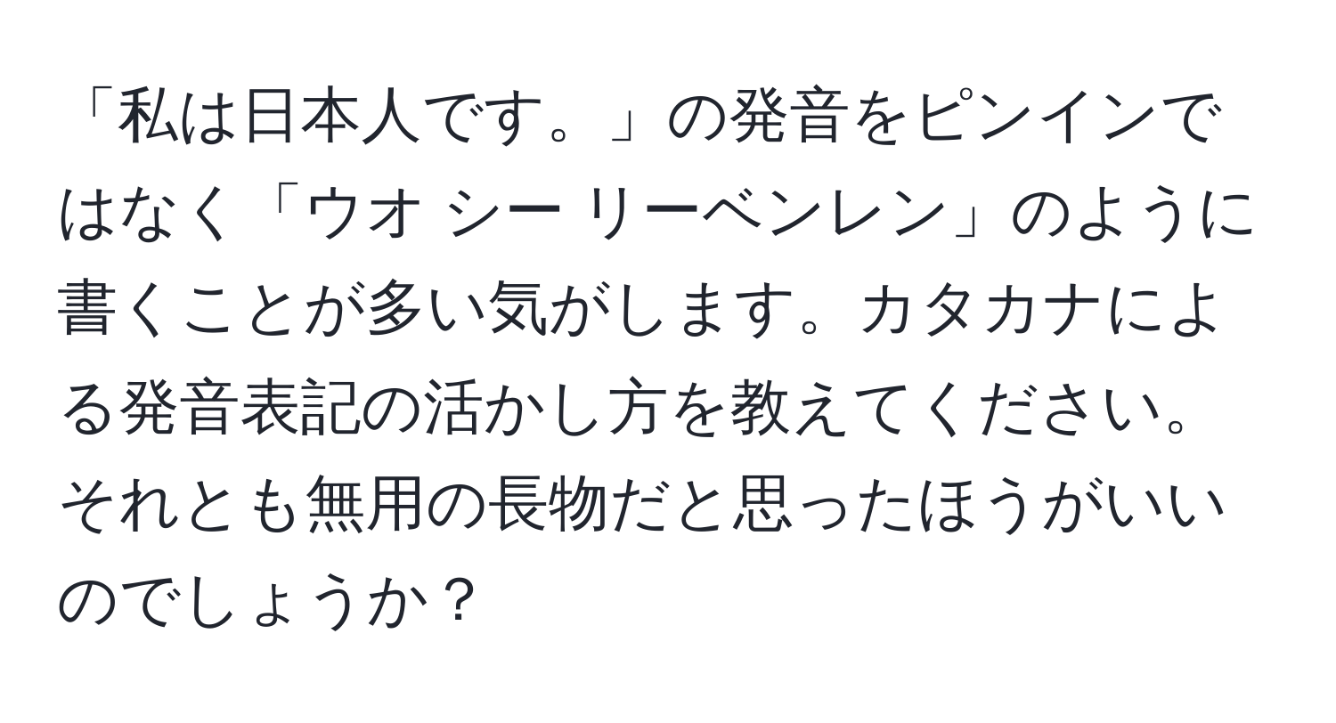 「私は日本人です。」の発音をピンインではなく「ウオ シー リーベンレン」のように書くことが多い気がします。カタカナによる発音表記の活かし方を教えてください。それとも無用の長物だと思ったほうがいいのでしょうか？