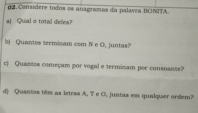 Considere todos os anagramas da palavra BONITA. 
a) Qual o total deles? 
b) Quantos terminam com N e O, juntas? 
c) Quantos começam por vogal e terminam por consoante? 
d) Quantos têm as letras A, T e O, juntas em qualquer ordem?