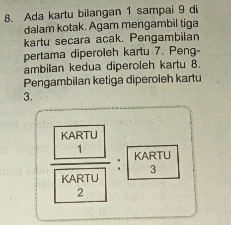 Ada kartu bilangan 1 sampai 9 di 
dalam kotak. Agam mengambil tiga 
kartu secara acak. Pengambilan 
pertama diperoleh kartu 7. Peng- 
ambilan kedua diperoleh kartu 8. 
Pengambilan ketiga diperoleh kartu 
3.
frac  KARTU/1 KARTU: KARTU/3 