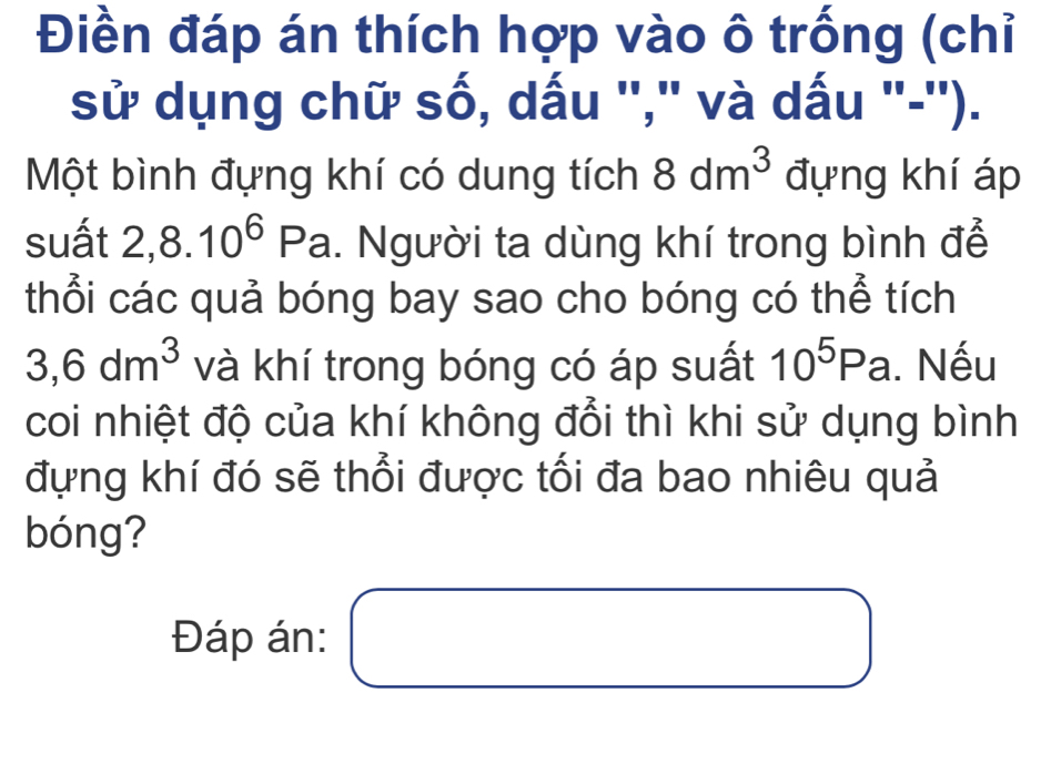 Điền đáp án thích hợp vào ô trống (chỉ 
sử dụng chữ số, dấu '',' và dấu "-''). 
Một bình đựng khí có dung tích 8dm^3 đựng khí áp 
suất 2, 8.10^6Pa. Người ta dùng khí trong bình đễ 
thổi các quả bóng bay sao cho bóng có thể tích
3,6dm^3 và khí trong bóng có áp suất 10^5Pa. Nếu 
coi nhiệt độ của khí không đổi thì khi sử dụng bình 
đựng khí đó sẽ thổi được tối đa bao nhiêu quả 
bóng? 
□  
Đáp án: □ □ 
□