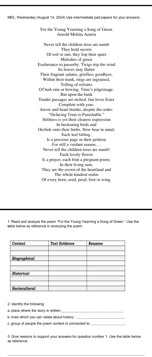 MDL: Wednesday (August 14, 2024) Use intermediate pad papers for your answers. 
For the Young Yearning a Song of Green 
Arnold Molina Azurin 
Never tell the children trees are numb 
They hold secrets 
Of soil or sun; they lisp their quiet 
Melodies of green 
Exuberance to passerby. Twigs trip the wind 
So leaves may flutter 
Their fragrant salutes, griefless goodbyes. 
Within their trunk, rings are ingrained, 
Telling of refrains 
Of lush rain or bowing. Time’s pilgrimage. 
But upon the bank 
Tender passages are etched: Jun loves Ester 
Complete with year. 
Arrow and heart-border, despite the order: 
“Defacing Trees is Punishable.” 
Stillness is yet their clearest expression 
In beckoning birds and 
Orchids onto their limbs. Now bear in mind, 
Each leaf falling. 
Is a precious page in their petition 
For still a verdant season…. 
Never tell the children trees are numb! 
Each lovely flower 
Is a prayer, each fruit a pregnant poem; 
In their living sum, 
They are the crown of the heartland and 
The whole kindred realm 
Of every horn, seed, petal, foot or wing. 
1. Read and analyze the poem “For the Young Yearning a Song of Green.” Use the 
table below as reference in analyzing the poem. 
2. Identify the following: 
a. place where the story is written:_ 
b. lines which you can relate about history :_ 
c. group of people the poem context is connected to:_ 
3. Give reasons to support your answers for question number 1. Use the table below 
as reference.