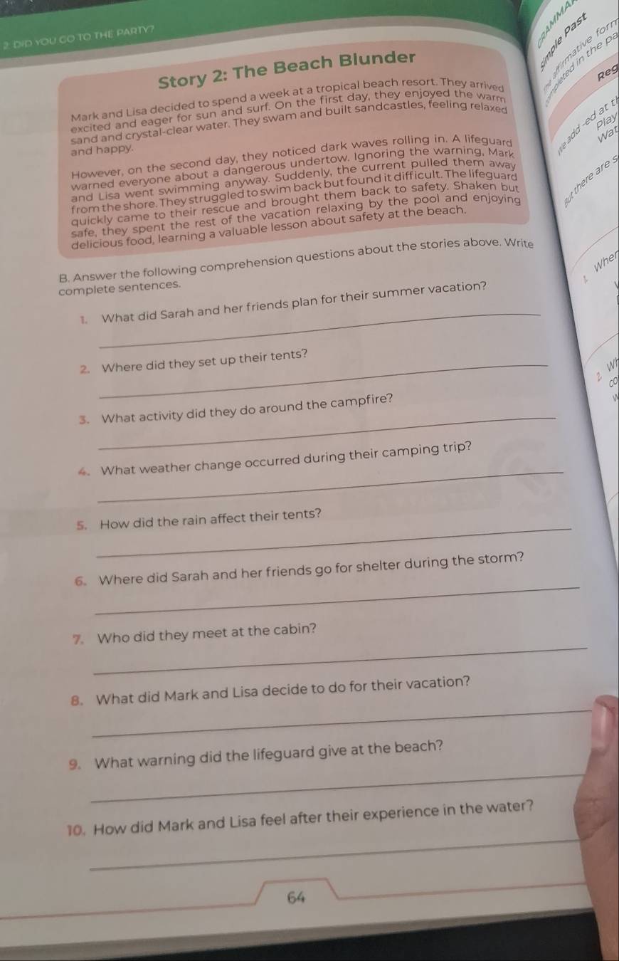 DID YOU CO TO THE PARTY? 
Story 2: The Beach Blunder 
irmative for 
Reg 
Mark and Lisa decided to spend a week at a tropical beach resort. They arrived pleted in the 
excited and eager for sun and surf. On the first day, they enjoyed the warm 
Play 
sand and crystal-clear water. They swam and built sandcastles, feeling relaxed 
Wat 
However, on the second day, they noticed dark waves rolling in. A lifeguard ad ed at . 
and happy. 
warned everyone about a dangerous undertow. Ignoring the warning, Mark 
t there are 
and Lisa went swimming anyway. Suddenly, the current pulled them away 
f rom the shore. They struggled to swim back but found it difficult. The lifeguard 
quickly came to their rescue and brought them back to safety. Shaken but 
safe, they spent the rest of the vacation relaxing by the pool and enjoying 
delicious food, learning a valuable lesson about safety at the beach. 
B. Answer the following comprehension questions about the stories above. Write 
Whe 
complete sentences. 
_ 
What did Sarah and her friends plan for their summer vacation? 
2. Where did they set up their tents? 
2 W 
_ 
3. What activity did they do around the campfire? 
_ 
What weather change occurred during their camping trip? 
_ 
5. How did the rain affect their tents? 
_ 
6. Where did Sarah and her friends go for shelter during the storm? 
_ 
7. Who did they meet at the cabin? 
_ 
8. What did Mark and Lisa decide to do for their vacation? 
_ 
9. What warning did the lifeguard give at the beach? 
_ 
10. How did Mark and Lisa feel after their experience in the water? 
64