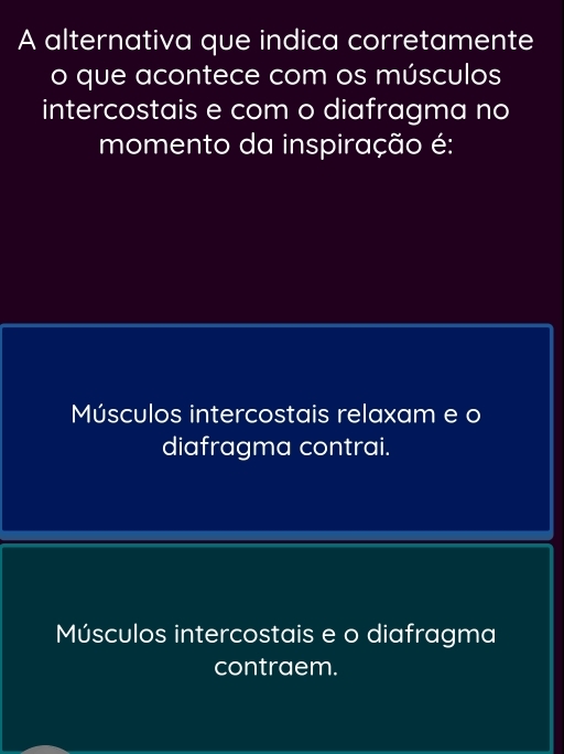 A alternativa que indica corretamente
o que acontece com os músculos
intercostais e com o diafragma no
momento da inspiração é:
Músculos intercostais relaxam e o
diafragma contrai.
Músculos intercostais e o diafragma
contraem.