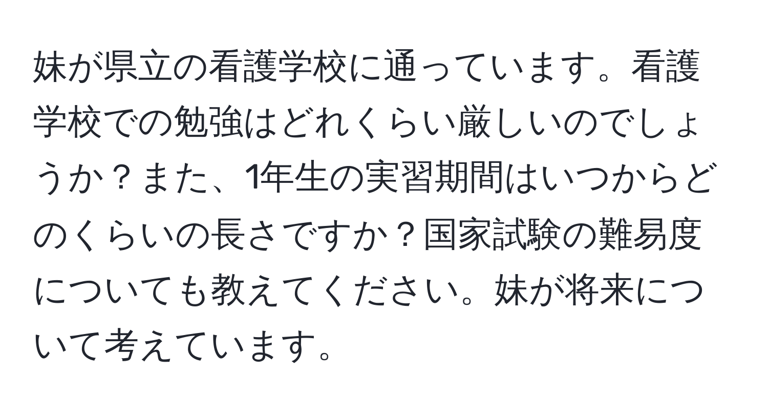 妹が県立の看護学校に通っています。看護学校での勉強はどれくらい厳しいのでしょうか？また、1年生の実習期間はいつからどのくらいの長さですか？国家試験の難易度についても教えてください。妹が将来について考えています。