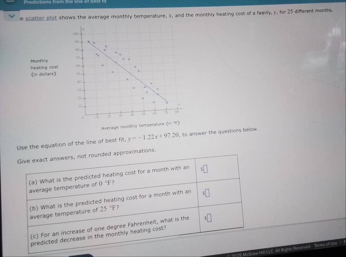 Predictions from the line of best fit 
e scatter plot shows the average monthly temperature, x, and the monthly heating cost of a family, y, for 25 different months. 
D
100
90 ×
X
8o
Monthly 70 X ×
x x
heating cost 60 × × 
× 
(in dollars) 50
40
× 
×
30
x × 
× 
×
20
× 
×
10
0 :b 20 30 40 so 60 70 so 
Average monthly temperature (in°F)
Use the equation of the line of best fit, y=-1.22x+97.20 , to answer the questions below. 
Give exact answers, not rounded approximations. 
(a) What is the predicted heating cost for a month with an 
average temperature of 0°F ? 
(b) What is the predicted heating cost for a month with an 
average temperature of 25°F ? 
(c) For an increase of one degree Fahrenheit, what is the 、 
predicted decrease in the monthly heating cost? 
2025 McGraw Hill LLC, All Rights Reserved Terms of Use 1 F