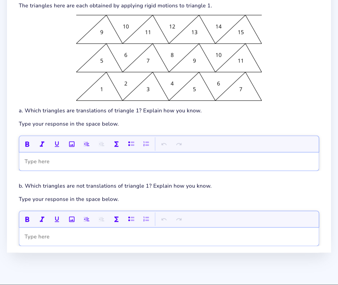 The triangles here are each obtained by applying rigid motions to triangle 1. 
a. Which triangles are translations of triangle 1? Explain how you know. 
Type your response in the space below. 
B I U 
Type here 
b. Which triangles are not translations of triangle 1? Explain how you know. 
Type your response in the space below. 
B I U : 
Type here