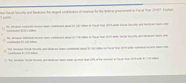 ere Social Security and Medicare the largest contributors of revenue for the federal government in Fiscal Year 2019? Explain.
(1 point)
No, because corporate income taxes contributed about $1.242 trillion in Fiscal Year 2019 while Social Security and Medicare taxes only
contributed $230.2 billion
No, because individual income taxes contributed about $1.718 trillion in Fiscal Year 2019 while Social Securify and Medicare taxes only
contributed $1.242 trillion.
Yes, because Social Securty and Medicare taxes contributed about $1.542 trillion in Fiscal Year 2019 while individual income taxes only
contributed $1.518 trillion
Yes, because Social Security and Medicare taxes made up more than 50% of the revenue in Fiscal Year 2019 with $1.718 trillion.