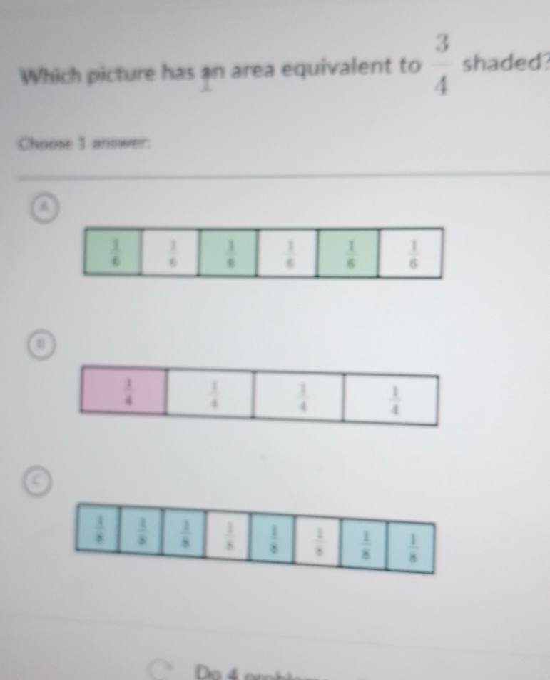 Which picture has an area equivalent to  3/4  shaded
Choose 1 answer:
 1/6   1/6   1/6   1/6   1/6   1/6 
 1/4   1/4   1/4   1/4 .
Do 4