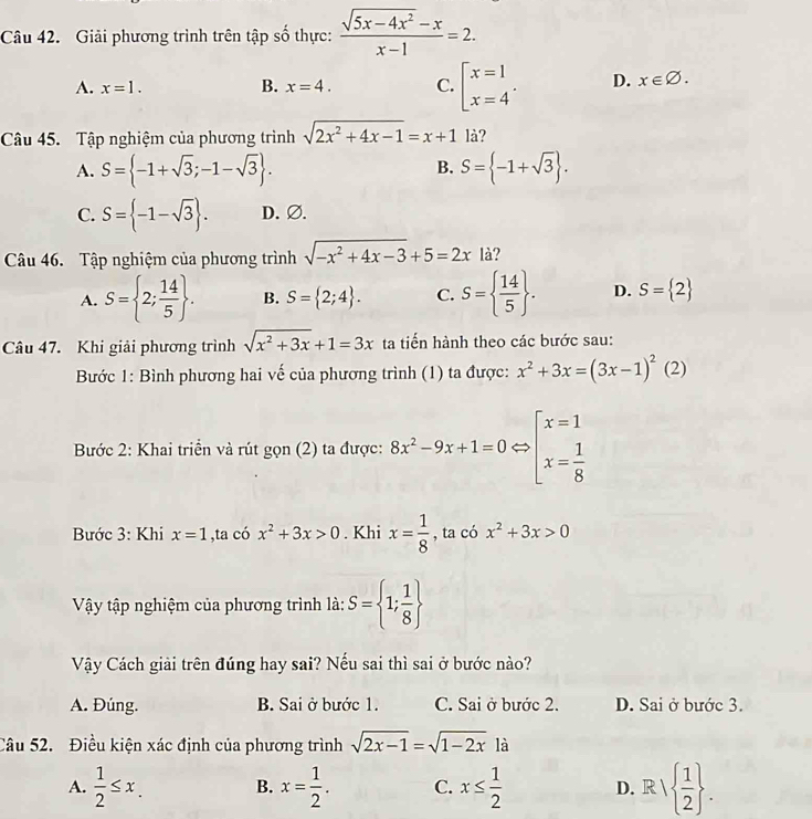 Giải phương trình trên tập số thực:  (sqrt(5x-4x^2)-x)/x-1 =2.
A. x=1. B. x=4. C. beginarrayl x=1 x=4endarray. . D. x∈ varnothing .
Câu 45. Tập nghiệm của phương trình sqrt(2x^2+4x-1)=x+1 là?
B.
A. S= -1+sqrt(3);-1-sqrt(3) . S= -1+sqrt(3) .
C. S= -1-sqrt(3) . D. Ø.
Câu 46. Tập nghiệm của phương trình sqrt(-x^2+4x-3)+5=2x là?
A. S= 2; 14/5  . B. S= 2;4 . C. S=  14/5  . D. S= 2
Câu 47. Khi giải phương trình sqrt(x^2+3x)+1=3x ta tiến hành theo các bước sau:
Bước 1: Bình phương hai vế của phương trình (1) ta được: x^2+3x=(3x-1)^2 1 (2)
Bước 2: Khai triển và rút gọn (2) ta được: 8x^2-9x+1=0Leftrightarrow beginarrayl x=1 x= 1/8 endarray.
Bước 3: Khi x=1 ,ta có x^2+3x>0. Khi x= 1/8  , ta có x^2+3x>0
Vậy tập nghiệm của phương trình là: S= 1; 1/8 
Vậy Cách giải trên đúng hay sai? Nếu sai thì sai ở bước nào?
A. Đúng. B. Sai ở bước 1. C. Sai ở bước 2. D. Sai ở bước 3.
Câu 52. Điều kiện xác định của phương trình sqrt(2x-1)=sqrt(1-2x) là
A.  1/2 ≤ x. B. x= 1/2 . C. x≤  1/2  D. R/  1/2  .