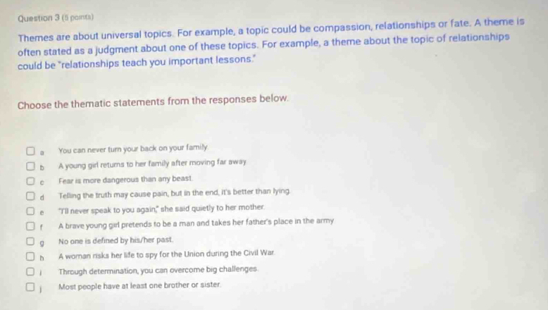 (5 paints)
Themes are about universal topics. For example, a topic could be compassion, relationships or fate. A theme is
often stated as a judgment about one of these topics. For example, a theme about the topic of relationships
could be "relationships teach you important lessons."
Choose the thematic statements from the responses below.
a You can never turn your back on your family
b A young girl returns to her family after moving far away
c Fear is more dangerous than any beast.
d Telling the truth may cause pain, but in the end, it's better than lying.
e "I'll never speak to you again," she said quietly to her mother.
f A brave young girl pretends to be a man and takes her father's place in the army
g No one is defined by his/her past.
h A woman risks her life to spy for the Union during the Civil War
Through determination, you can overcome big challenges
/ Most people have at least one brother or sister.