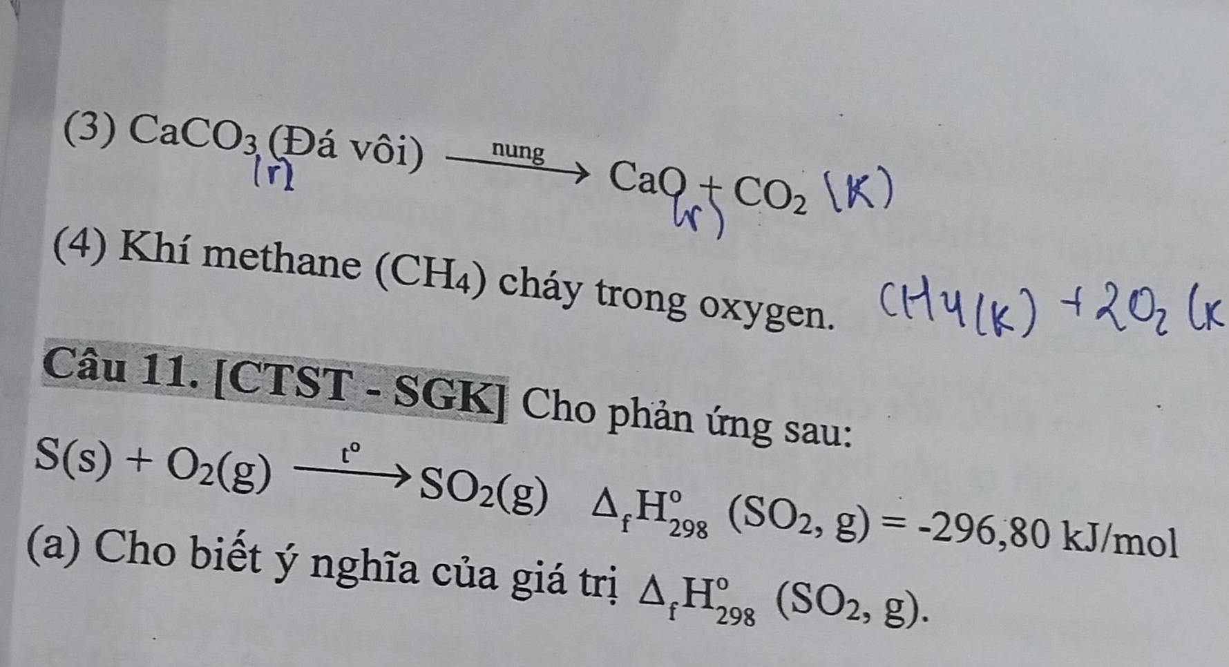 (3) CaCO_3(E)avhat oi →''''→ CaO + CO₂ (K)
(4) Khí methane (CH₄) cháy trong oxygen. 
Câu 11. [CTST - SGK] Cho phản ứng sau:
S(s)+O_2(g)xrightarrow t°SO_2(g)△ _fH_(298)°(SO_2,g)=-296, 80kJ/mol
(a) Cho biết ý nghĩa của giá trị △ _fH_(298)°(SO_2,g).