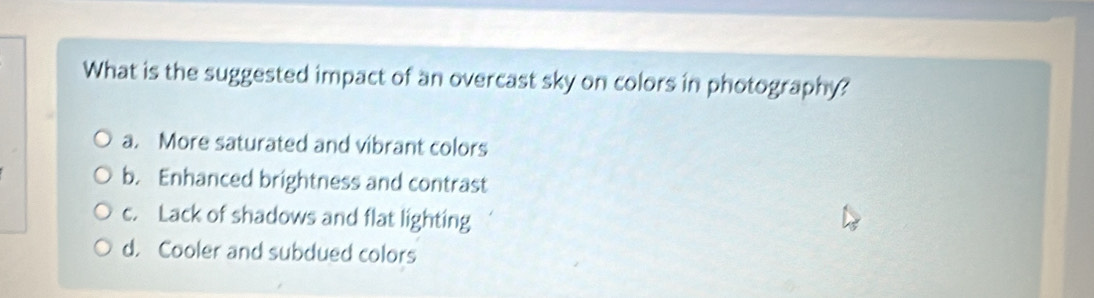 What is the suggested impact of an overcast sky on colors in photography?
a. More saturated and vibrant colors
b. Enhanced brightness and contrast
c. Lack of shadows and flat lighting
d. Cooler and subdued colors