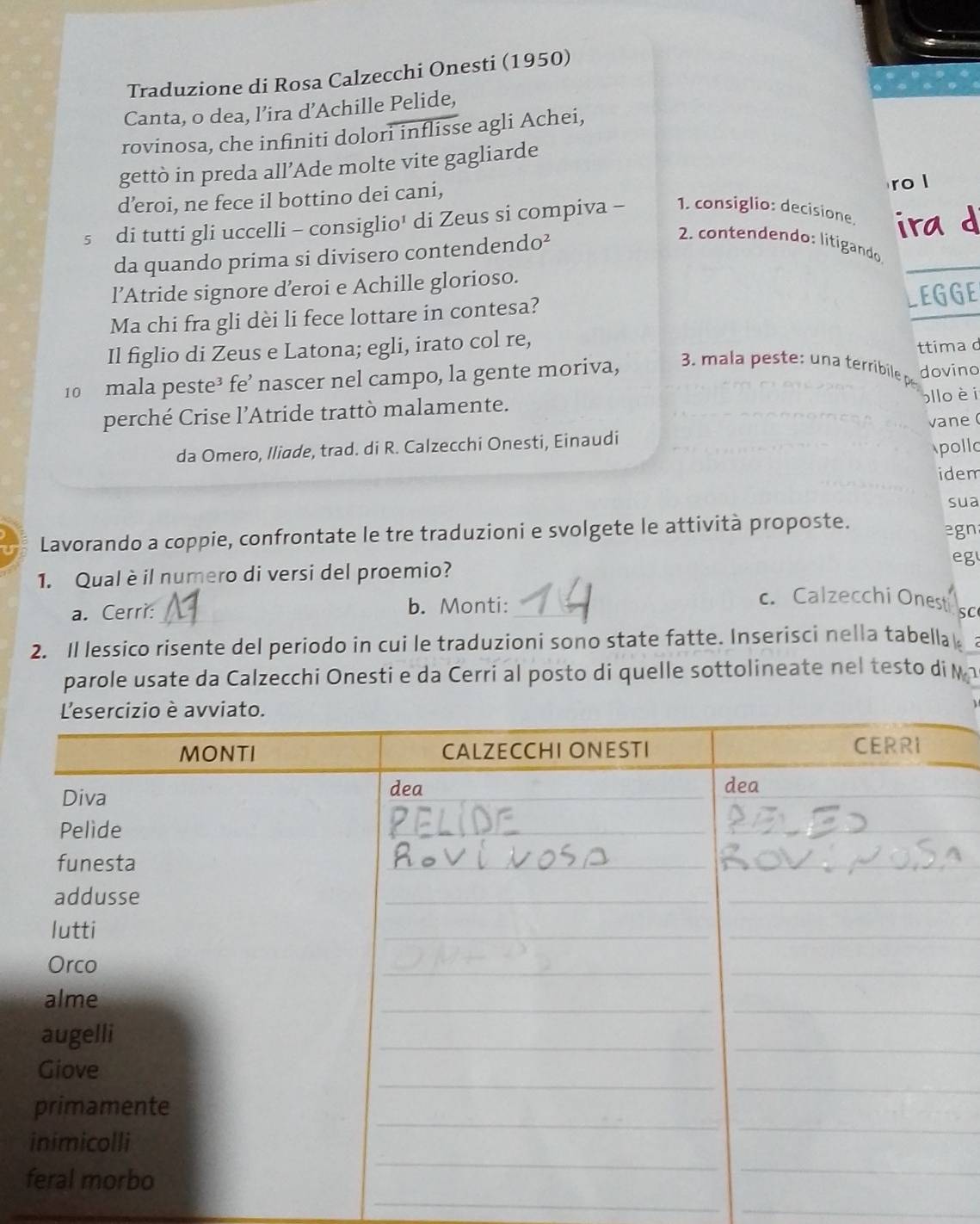 Traduzione di Rosa Calzecchi Onesti (1950) 
Canta, o dea, l’ira d’Achille Pelide, 
rovinosa, che infiniti dolori inflisse agli Achei, 
gettò in preda all’Ade molte vite gagliarde 
d’eroi, ne fece il bottino dei cani, 
ro l 
s di tutti gli uccelli - consiglio' di Zeus si compiva - 1. consiglio: decisione. ira d 
da quando prima si divisero contendendo² 
2. contendendo: litigando 
l’Atride signore d’eroi e Achille glorioso. 
EGGE 
Ma chi fra gli dèi li fece lottare in contesa? 
Il figlio di Zeus e Latona; egli, irato col re, 
ttima d 
10 mala peste³ fe’ nascer nel campo, la gente moriva, 3. mala peste: una terribile p dovino 
perché Crise l’Atride trattò malamente. lloèi 
da Omero, Iliade, trad. di R. Calzecchi Onesti, Einaudi vane ( 
pollo 
idem 
sua 
Lavorando a coppie, confrontate le tre traduzioni e svolgete le attività proposte. 
egn 
1. Qual è il numero di versi del proemio? eg 
a. Cerri: _b. Monti:_ 
c. Calzecchi Onest SC 
2. Il lessico risente del periodo in cui le traduzioni sono state fatte. Inserisci nella tabellak 
parole usate da Calzecchi Onesti e da Cerri al posto di quelle sottolineate nel testo di M 
_ 
_