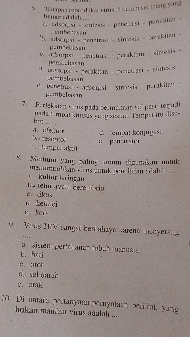 Tahapan reproduksi virus di dalam sel inang yang
benar adalah ....
a. adsorpsi - sintesis - penetrasi - perakitan -
pembebasan
b. adsorpsi - penetrasi - sintesis - perakitan -
pembebasan
c. adsorpsi - penetrasi - perakitan - sintesis - 
pembebasan
d. adsorpsi - perakitan - penetrasi - sintesis -
pembebasan
e. penetrasi - adsorpsi - sintesis - perakitan -
pembebasan
7. Perlekatan virus pada permukaan sel pasti terjadi
pada tempat khusus yang sesuai. Tempat itu dise-
but ....
a. efektor
d. tempat konjugasi
b. reseptor
e. penetrator
c. tempat aktif
8. Medium yang paling umum digunakan untuk
menumbuhkan virus untuk penelitian adalah ....
a. kultur jaringan
b. telur ayam berembrio
c. tikus
d. kelinci
e. kera
9. Virus HIV sangat berbahaya karena menyerang
…
a. sistem pertahanan tubuh manusia
b. hati
c. otot
d. sel darah
e. otak
10. Di antara pertanyaan-pernyataan berikut, yang
bukan manfaat virus adalah ....