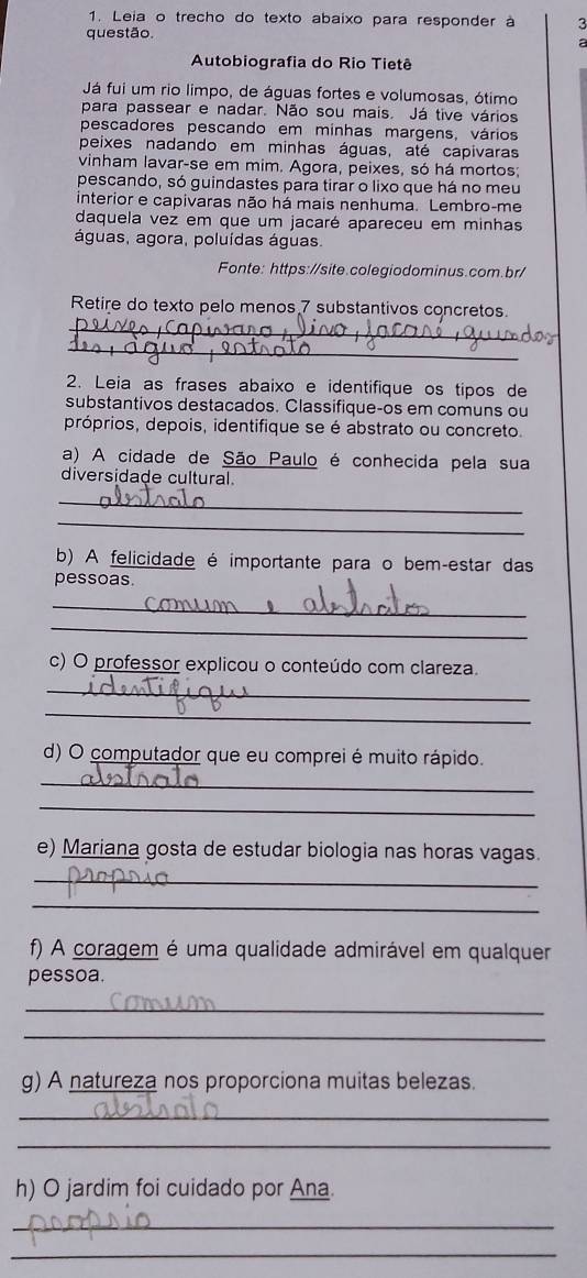 Leia o trecho do texto abaixo para responder à 3 
questão. 
a 
Autobiografia do Rio Tietê 
Já fui um rio limpo, de águas fortes e volumosas, ótimo 
para passear e nadar. Não sou mais. Já tive vários 
pescadores pescando em minhas margens, vários 
peixes nadando em minhas águas, até capivaras 
vinham lavar-se em mim. Agora, peixes, só há mortos; 
pescando, só guindastes para tirar o lixo que há no meu 
interior e capivaras não há mais nenhuma. Lembro-me 
daquela vez em que um jacaré apareceu em minhas 
águas, agora, poluídas águas. 
Fonte: https://site.colegiodominus.com.br/ 
_ 
Retire do texto pelo menos 7 substantivos concretos. 
_ 
2. Leia as frases abaixo e identifique os tipos de 
substantivos destacados. Classifique-os em comuns ou 
próprios, depois, identifique se é abstrato ou concreto. 
a) A cidade de São Paulo é conhecida pela sua 
diversidade cultural. 
_ 
_ 
b) A felicidade é importante para o bem-estar das 
pessoas. 
_ 
_ 
c) O professor explicou o conteúdo com clareza. 
_ 
_ 
d) O computador que eu comprei é muito rápido. 
_ 
_ 
e) Mariana gosta de estudar biologia nas horas vagas. 
_ 
_ 
f) A coragem é uma qualidade admirável em qualquer 
pessoa. 
_ 
_ 
g) A natureza nos proporciona muitas belezas. 
_ 
_ 
h) O jardim foi cuidado por Ana. 
_ 
_