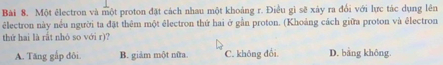 Một êlectron và một proton đặt cách nhau một khoảng r. Điều gì sẽ xảy ra đối với lực tác dụng lên
êlectron này nều người ta đặt thêm một êlectron thứ hai ở gần proton. (Khoảng cách giữa proton và êlectron
thứ hai là rất nhỏ so với r)?
A. Tăng gấp đôi. B. giảm một nữa. C. không đổi. D. bằng không.