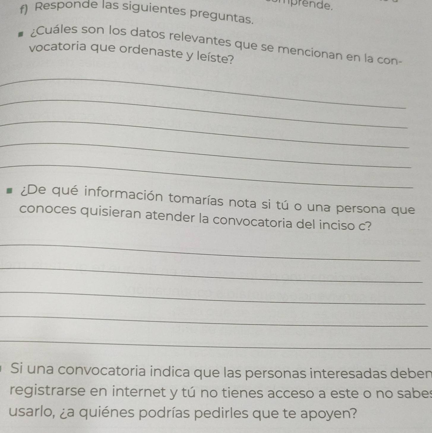 mprende. 
f) Responde las siguientes preguntas. 
¿Cuáles son los datos relevantes que se mencionan en la con- 
vocatoria que ordenaste y leíste? 
_ 
_ 
_ 
_ 
_ 
¿De qué información tomarías nota si tú o una persona que 
conoces quisieran atender la convocatoria del inciso c? 
_ 
_ 
_ 
_ 
_ 
Si una convocatoria indica que las personas interesadas deben 
registrarse en internet y tú no tienes acceso a este o no sabes 
usarlo, ¿a quiénes podrías pedirles que te apoyen?