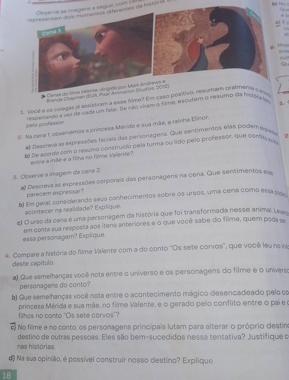 ens a seguir, com cel
ntes da história. L
b)Noc
Que
c)É p
ao
at
. Hoje
inde
cul
Qu
Cenas
Brenda Chapman (EUA, Pixa2012).
1. Você e os colegas já assistiram a esse filme? Em caso positivo, resumam oralmente o enred
respeitando a vez de cada um falar. Se não viram o filme, escutem o resumo da história feito 1. (
pelo professor.
2. Na cena 1, observamos a princesa Mérida e sua mãe, a rainha Elinor.
a) Descreva as expressões faciais das personagens. Que sentimentos elas podem exprest
2
b) De acordo com o resumo construído pela turma ou lido pelo professor, que conflito existe
entre a mãe e a filha no filme Valente?
3. Observe a imagem da cena 2.
a) Descreva as expressões corporais das personagens na cena. Que sentimentos elas
parecem expressar?
b) Em geral, considerando seus conhecimentos sobre os ursos, uma cena como essa poder 
acontecer na realidade? Explique.
c) O urso da cena é uma personagem da história que foi transformada nesse animal. Levand
em conta sua resposta aos itens anteriores e o que você sabe do filme, quem pode se
essa personagem? Explique.
4. Compare a história do filme Valente com a do conto “Os sete corvos”, que você leu no inío
deste capítulo.
a) Que semelhanças você nota entre o universo e os personagens do filme e o universo
personagens do conto?
b) Que semelhanças você nota entre o acontecimento mágico desencadeado pelo co
princesa Mérida e sua mãe, no filme Valente, e o gerado pelo conflito entre o pai e o
filhos no conto “Os sete corvos”?
c) No filme e no conto, os personagens principais lutam para alterar o próprio destino
destino de outras pessoas. Eles são bem-sucedidos nessa tentativa? Justifique c
nas histórias.
d) Na sua opinião, é possível construir nosso destino? Explique.
18