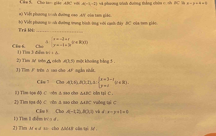 Cho tam giác ABC với A(-1;-2) và phương trình đường thẳng chứa cị nh BC là x-y+4=0
a) Viết phương trình đường cao AH của tam giác. 
b) Viết phương trình đường trung bình ứng với cạnh đáy BC của tam giác. 
Trả lời:_ 
Câu 6. Cho △ :beginarrayl x=-2+t y=-1+3tendarray.  (t∈ R)(1)
1) Tìm 3 điểm trên △. 
2) Tìm M trên △ cách A(3;5) một khoảng bằng 5. 
3) Tìm F trên △ s sao cho AF ngắn nhất. 
Câu 7 Cho A(1;6), B(3;2), △ :beginarrayl x=3-t y=tendarray.  (t∈ R). 
1) Tìm tọa độ C rên △ sao cho △ ABC cân tại C. 
2) Tìm tọa độ C rên △ sao cho △ ABC vuông tại C 
Câu 8 Cho A(-1;2), B(3;1) và d:x-y+1=0
1) Tìm 1 điểm trênd . 
2) Tìm M∈ d sao cho △ MAB cân tại M.