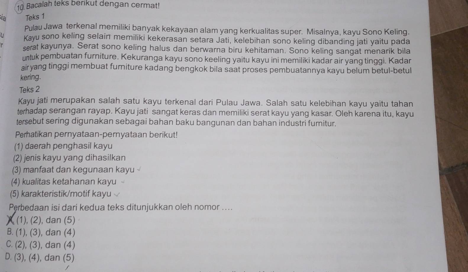 Bacalah teks berikut dengan cermat!
ia Teks 1
Pulau Jawa terkenal memiliki banyak kekayaan alam yang kerkualitas super. Misalnya, kayu Sono Keling.
U Kayu sono keling selain memiliki kekerasan setara Jati, kelebihan sono keling dibanding jati yaitu pada
serat kayunya. Serat sono keling halus dan berwarna biru kehitaman. Sono keling sangat menarik bila
untuk pembuatan furniture. Kekuranga kayu sono keeling yaitu kayu ini memiliki kadar air yang tinggi. Kadar
air yang tinggi membuat furniture kadang bengkok bila saat proses pembuatannya kayu belum betul-betul
kering.
Teks 2
Kayu jati merupakan salah satu kayu terkenal dari Pulau Jawa. Salah satu kelebihan kayu yaitu tahan
terhadap serangan rayap. Kayu jati sangat keras dan memiliki serat kayu yang kasar. Oleh karena itu, kayu
tersebut sering digunakan sebagai bahan baku bangunan dan bahan industri furnitur.
Perhatikan pernyataan-pernyataan berikut!
(1) daerah penghasil kayu
(2) jenis kayu yang dihasilkan
(3) manfaat dan kegunaan kayu
(4) kualitas ketahanan kayu
(5) karakteristik/motif kayu
Perbedaan isi dari kedua teks ditunjukkan oleh nomor ....
(1), (2), dan (5)
B. (1), (3), dan (4)
C. (2), (3), dan (4)
D. (3), (4), dan (5)