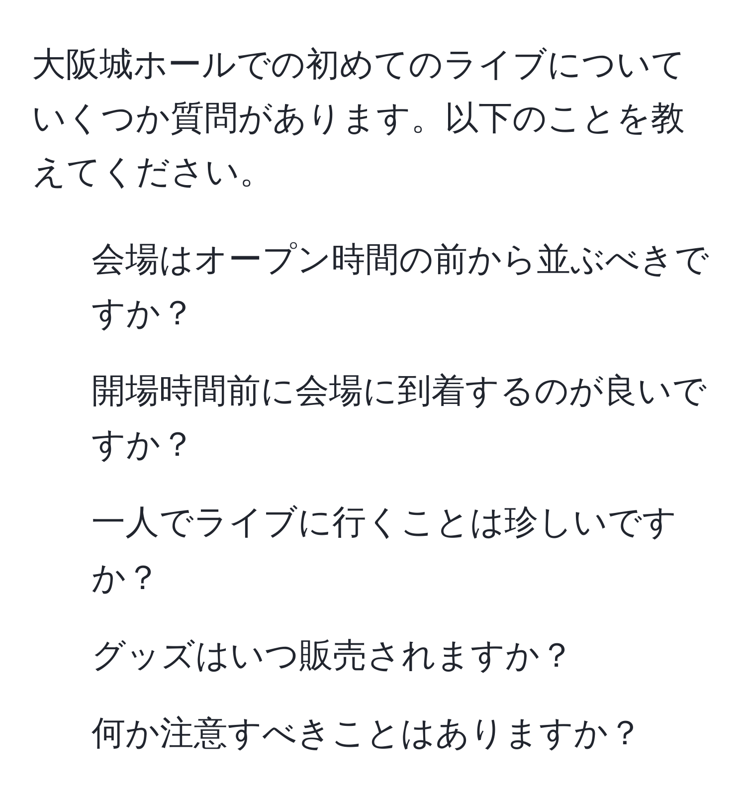 大阪城ホールでの初めてのライブについていくつか質問があります。以下のことを教えてください。  
1. 会場はオープン時間の前から並ぶべきですか？  
2. 開場時間前に会場に到着するのが良いですか？  
3. 一人でライブに行くことは珍しいですか？  
4. グッズはいつ販売されますか？  
5. 何か注意すべきことはありますか？