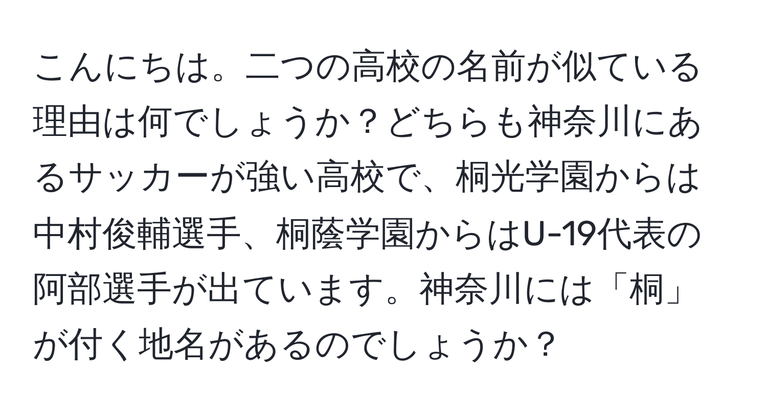 こんにちは。二つの高校の名前が似ている理由は何でしょうか？どちらも神奈川にあるサッカーが強い高校で、桐光学園からは中村俊輔選手、桐蔭学園からはU-19代表の阿部選手が出ています。神奈川には「桐」が付く地名があるのでしょうか？