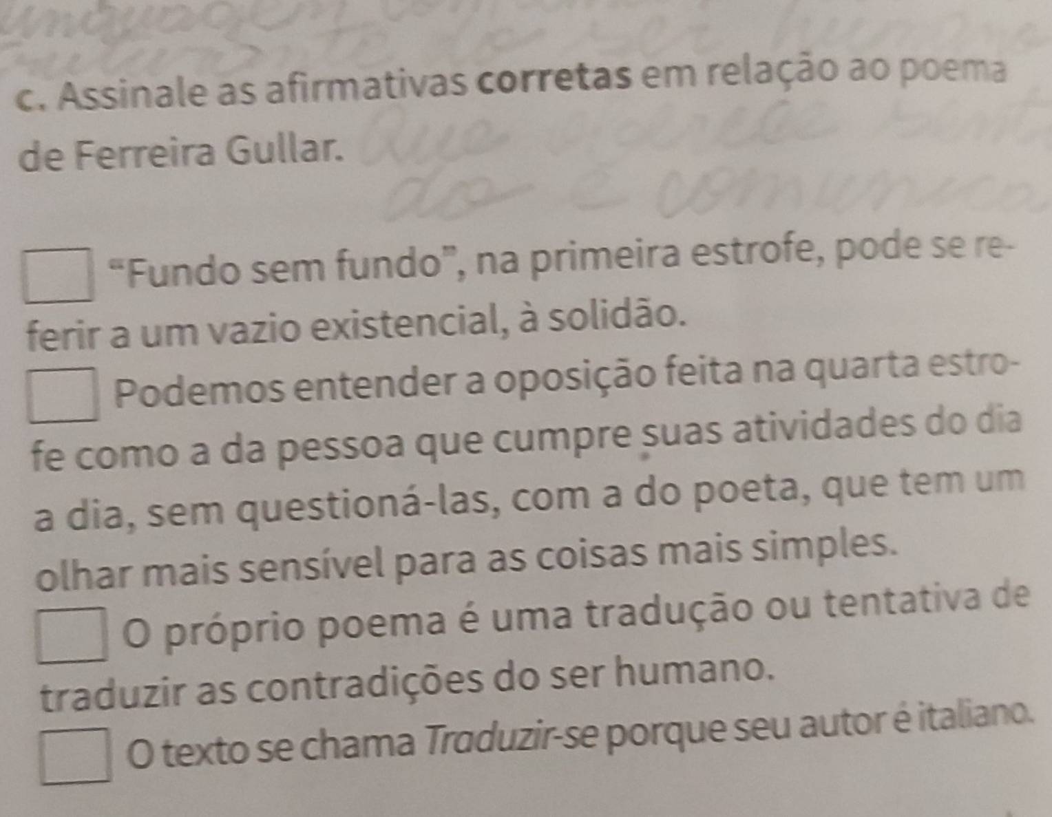 Assinale as afirmativas corretas em relação ao poema
de Ferreira Gullar.
“Fundo sem fundo”, na primeira estrofe, pode se re-
ferir a um vazio existencial, à solidão.
Podemos entender a oposição feita na quarta estro-
fe como a da pessoa que cumpre suas atividades do dia
a dia, sem questioná-las, com a do poeta, que tem um
olhar mais sensível para as coisas mais simples.
O próprio poema é uma tradução ou tentativa de
traduzir as contradições do ser humano.
O texto se chama Traduzir-se porque seu autor é italiano.