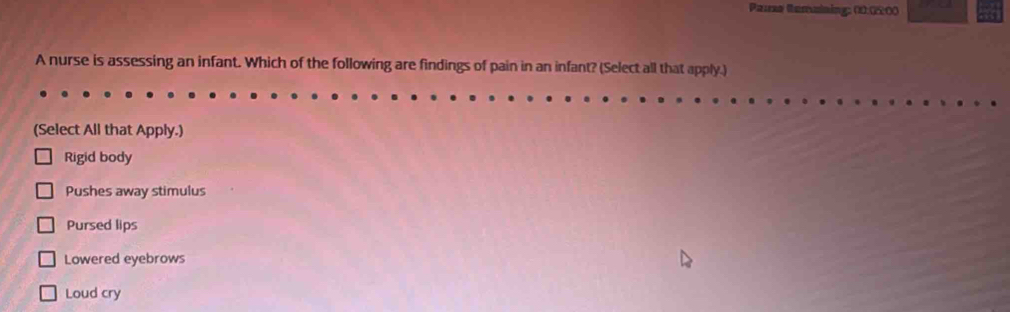 Pause Remaining: 00.0200
A nurse is assessing an infant. Which of the following are findings of pain in an infant? (Select all that apply.)
(Select All that Apply.)
Rigid body
Pushes away stimulus
Pursed lips
Lowered eyebrows
Loud cry