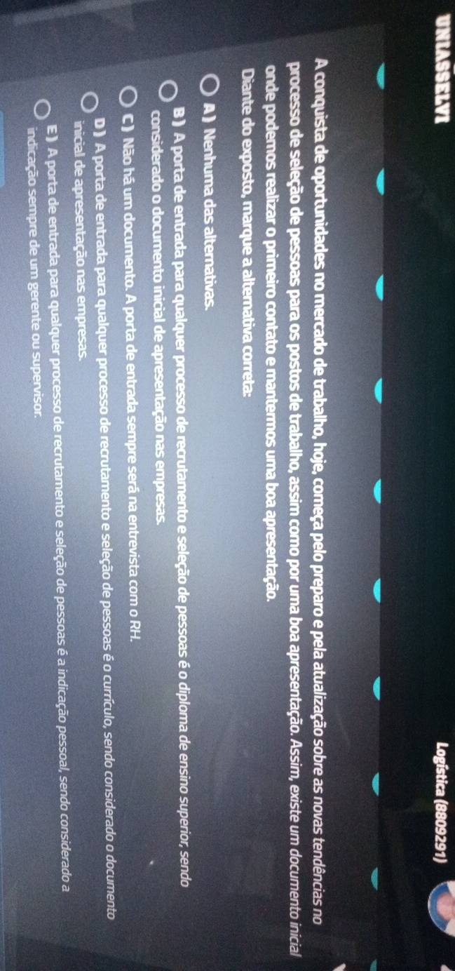 UNIASSELVI Logística (8809291)
A conquista de oportunidades no mercado de trabalho, hoje, começa pelo preparo e pela atualização sobre as novas tendências no
processo de seleção de pessoas para os postos de trabalho, assim como por uma boa apresentação. Assim, existe um documento inicial
onde podemos realizar o primeiro contato e mantermos uma boa apresentação.
Diante do exposto, marque a alternativa correta:
A ) Nenhuma das alternativas.
B ) A porta de entrada para qualquer processo de recrutamento e seleção de pessoas é o diploma de ensino superior, sendo
considerado o documento inicial de apresentação nas empresas.
C) Não há um documento. A porta de entrada sempre será na entrevista com o RH.
D ) A porta de entrada para qualquer processo de recrutamento e seleção de pessoas é o currículo, sendo considerado o documento
inicial de apresentação nas empresas.
E ) A porta de entrada para qualquer processo de recrutamento e seleção de pessoas é a indicação pessoal, sendo considerado a
indicação sempre de um gerente ou supervisor.