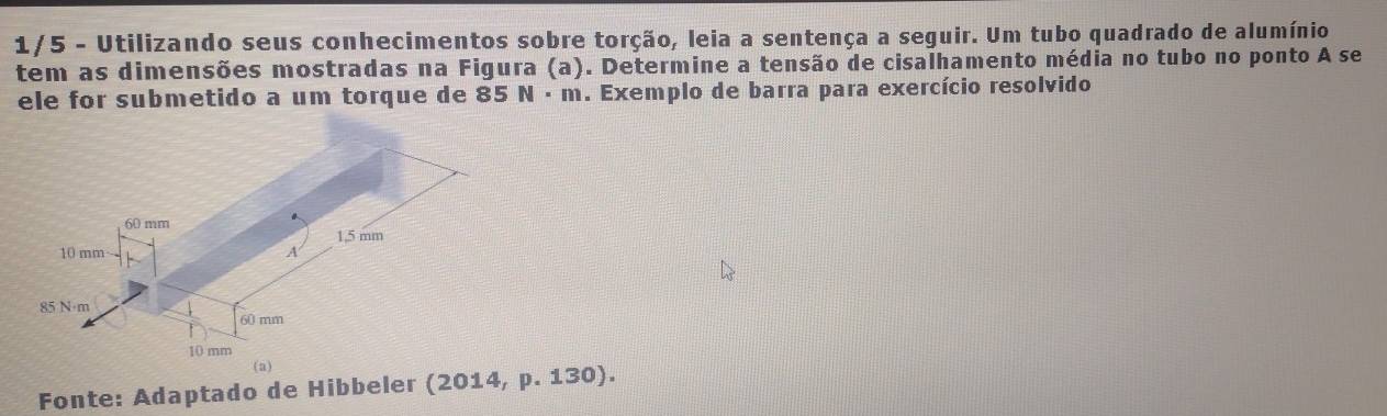 1/5 - Utilizando seus conhecimentos sobre torção, leia a sentença a seguir. Um tubo quadrado de alumínio 
tem as dimensões mostradas na Figura (a). Determine a tensão de cisalhamento média no tubo no ponto A se 
ele for submetido a um torque de 85 N · m. Exemplo de barra para exercício resolvido 
Fonte: Adaptado de Hibbeler (2014, p. 130).