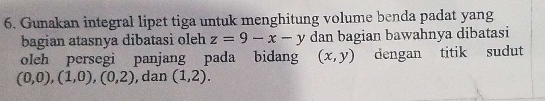 Gunakan integral lipat tiga untuk menghitung volume benda padat yang 
bagian atasnya dibatasi oleh z=9-x-y dan bagian bawahnya dibatasi 
oleh persegi panjang pada bidang (x,y) dengan titik sudut
(0,0), (1,0), (0,2) , dan (1,2).